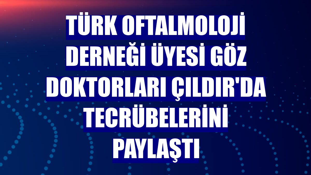 Türk Oftalmoloji Derneği üyesi göz doktorları Çıldır'da tecrübelerini paylaştı