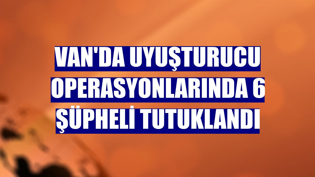 Van'da uyuşturucu operasyonlarında 6 şüpheli tutuklandı