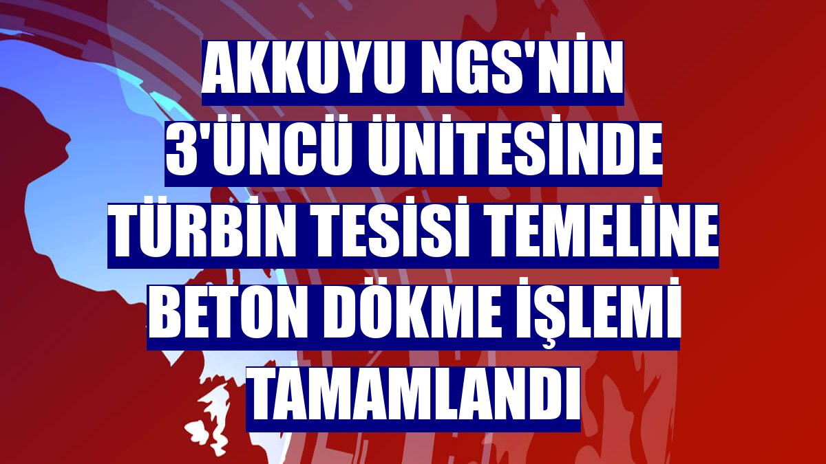 Akkuyu NGS'nin 3'üncü ünitesinde türbin tesisi temeline beton dökme işlemi tamamlandı
