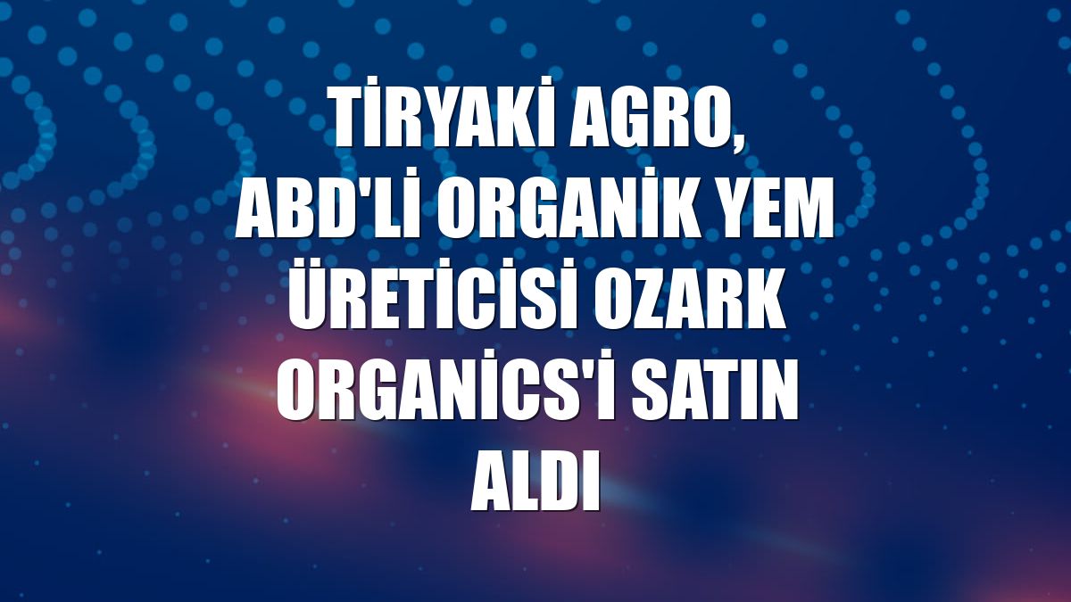 Tiryaki Agro, ABD'li organik yem üreticisi Ozark Organics'i satın aldı