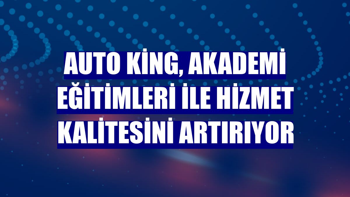 Auto King, akademi eğitimleri ile hizmet kalitesini artırıyor