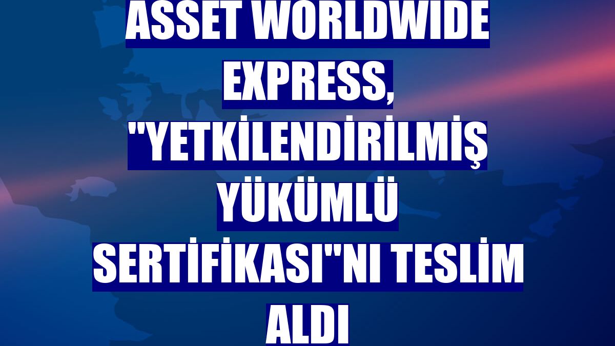 Asset Worldwide Express, "Yetkilendirilmiş Yükümlü Sertifikası"nı teslim aldı