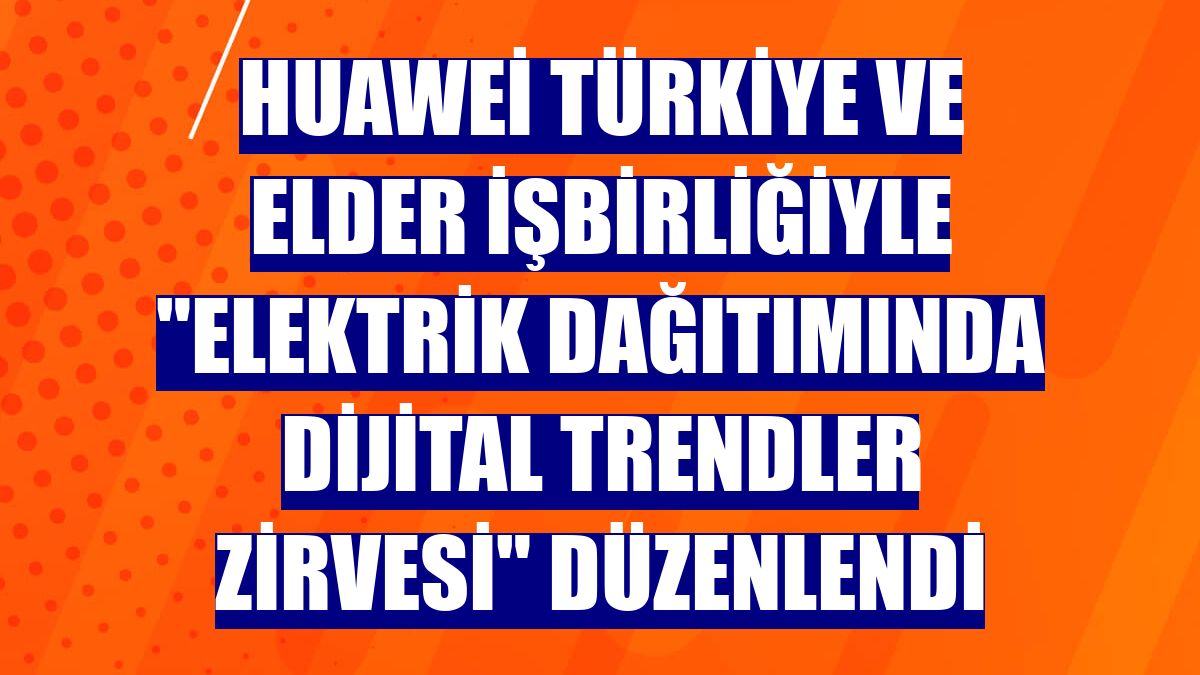 Huawei Türkiye ve ELDER işbirliğiyle "Elektrik Dağıtımında Dijital Trendler Zirvesi" düzenlendi