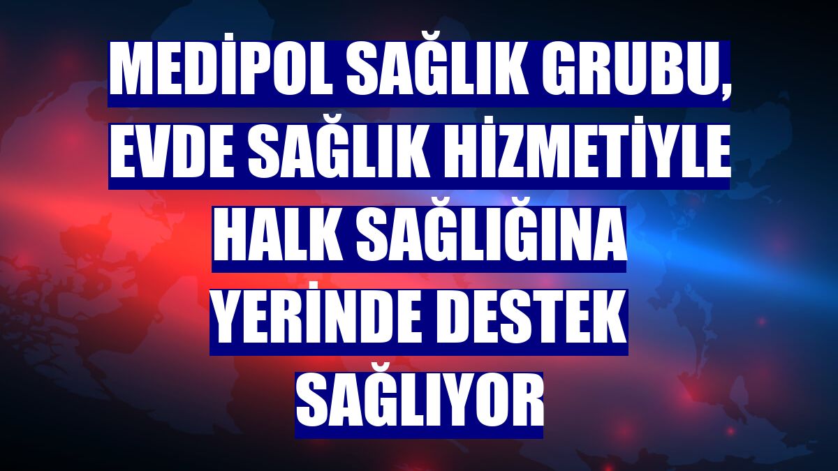 Medipol Sağlık Grubu, evde sağlık hizmetiyle halk sağlığına yerinde destek sağlıyor