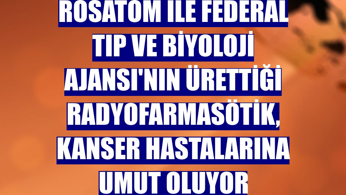 Rosatom ile Federal Tıp ve Biyoloji Ajansı'nın ürettiği radyofarmasötik, kanser hastalarına umut oluyor