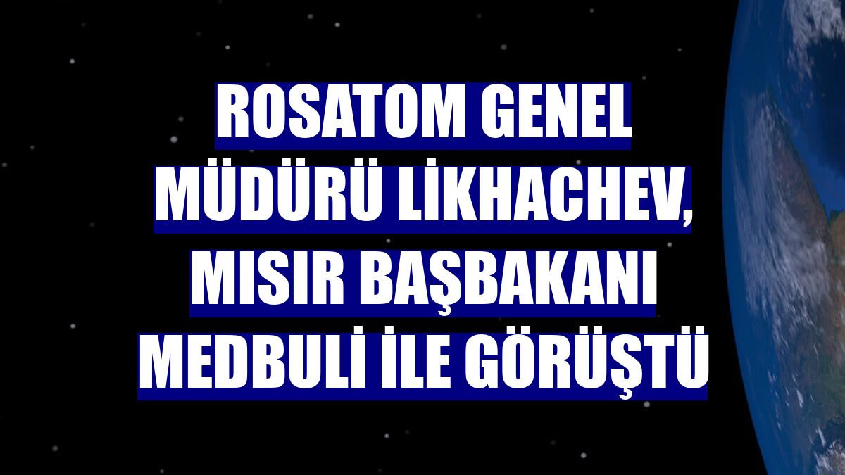 Rosatom Genel Müdürü Likhachev, Mısır Başbakanı Medbuli ile görüştü