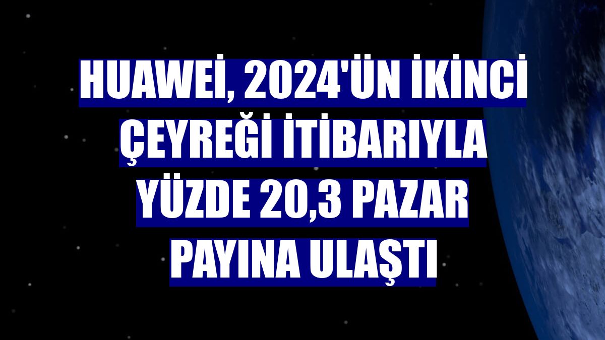 Huawei, 2024'ün ikinci çeyreği itibarıyla yüzde 20,3 pazar payına ulaştı