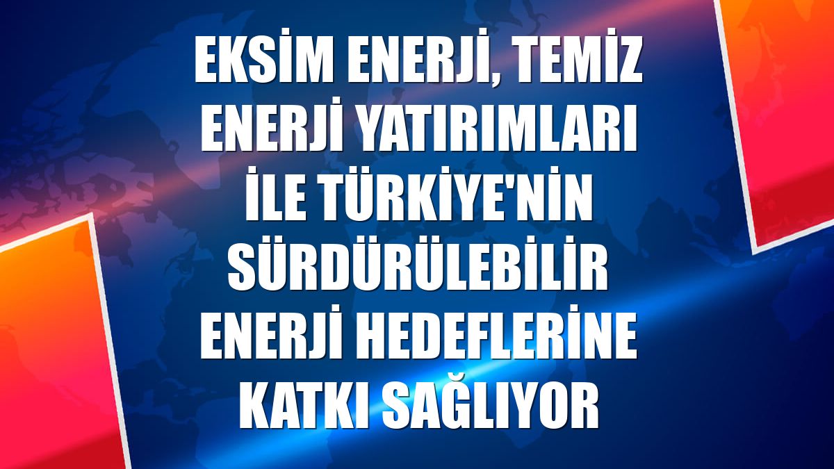 Eksim Enerji, temiz enerji yatırımları ile Türkiye'nin sürdürülebilir enerji hedeflerine katkı sağlıyor