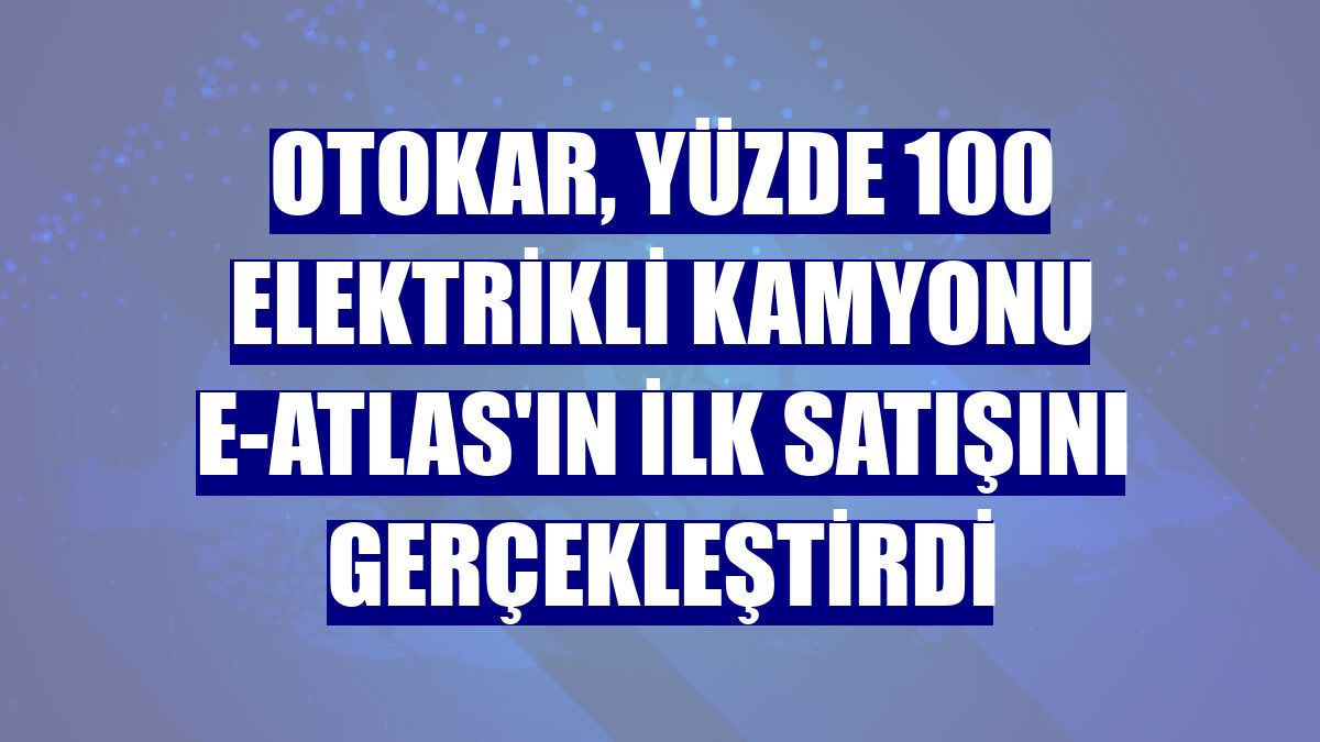 Otokar, yüzde 100 elektrikli kamyonu e-ATLAS'ın ilk satışını gerçekleştirdi