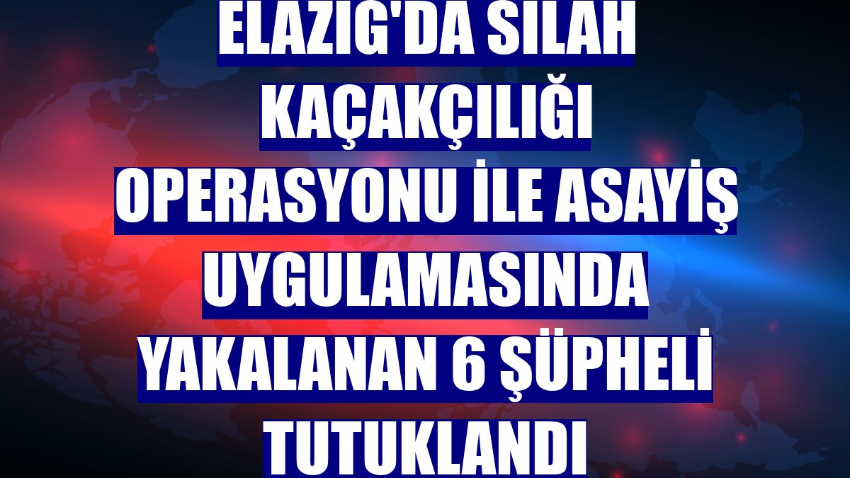 Elazığ'da silah kaçakçılığı operasyonu ile asayiş uygulamasında yakalanan 6 şüpheli tutuklandı