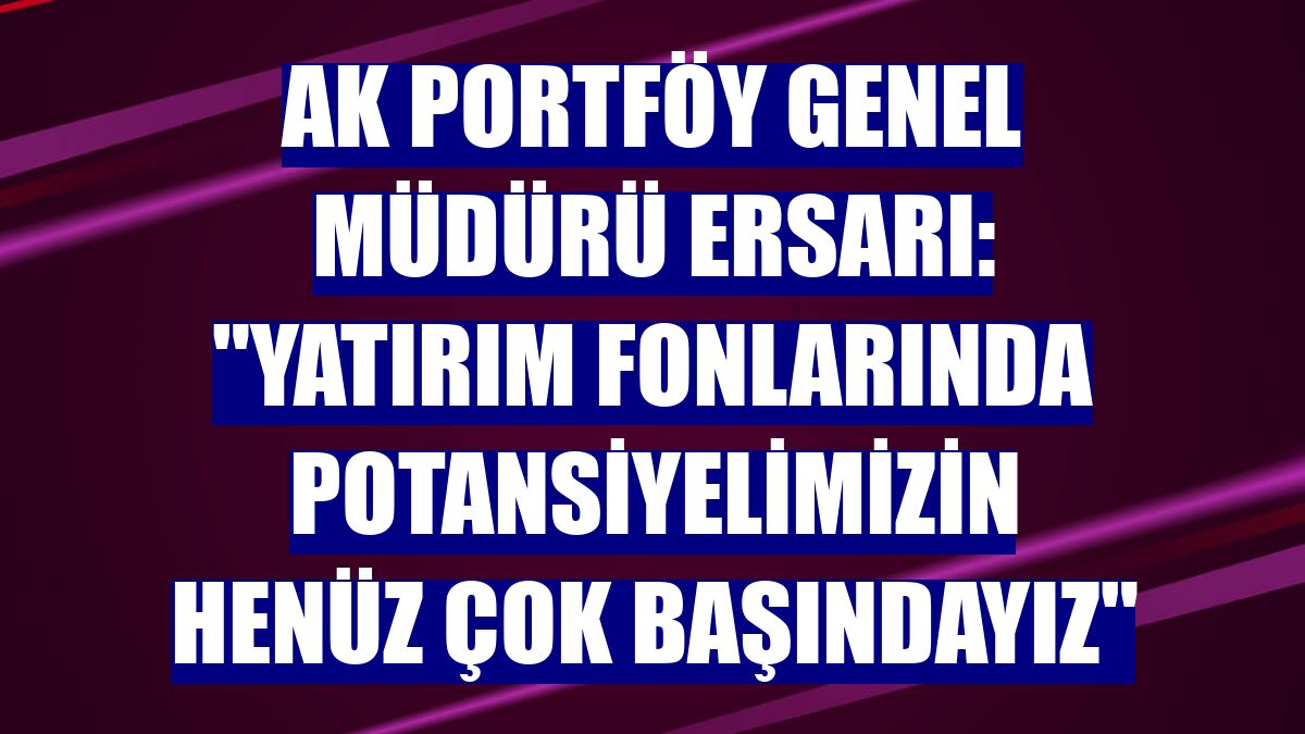 Ak Portföy Genel Müdürü Ersarı: "Yatırım fonlarında potansiyelimizin henüz çok başındayız"