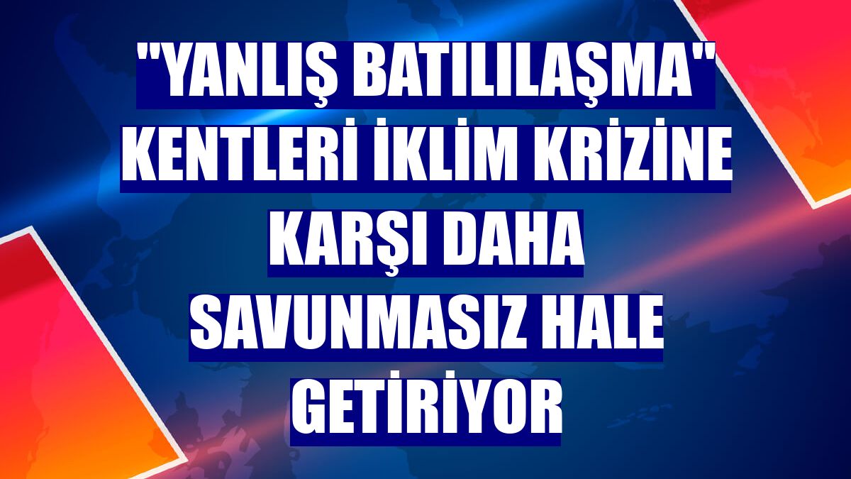 "Yanlış Batılılaşma" kentleri iklim krizine karşı daha savunmasız hale getiriyor