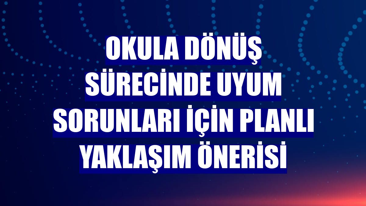 Okula dönüş sürecinde uyum sorunları için planlı yaklaşım önerisi
