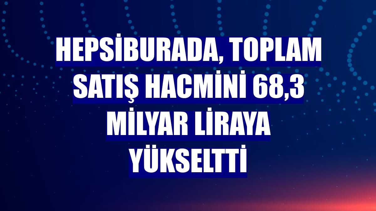 Hepsiburada, toplam satış hacmini 68,3 milyar liraya yükseltti