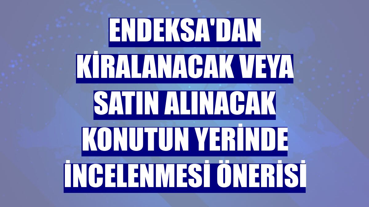 Endeksa'dan kiralanacak veya satın alınacak konutun yerinde incelenmesi önerisi