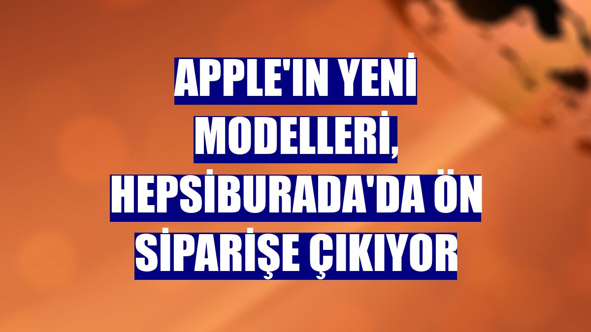 Apple'ın yeni modelleri, Hepsiburada'da ön siparişe çıkıyor