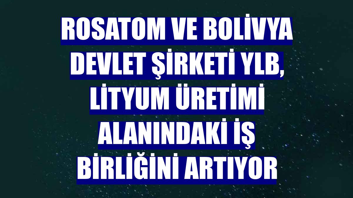 Rosatom ve Bolivya Devlet Şirketi YLB, lityum üretimi alanındaki iş birliğini artıyor