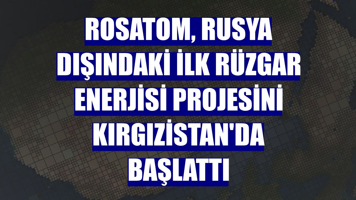 Rosatom, Rusya dışındaki ilk rüzgar enerjisi projesini Kırgızistan'da başlattı
