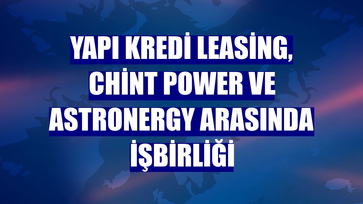 Yapı Kredi Leasing, Chint Power ve Astronergy arasında işbirliği