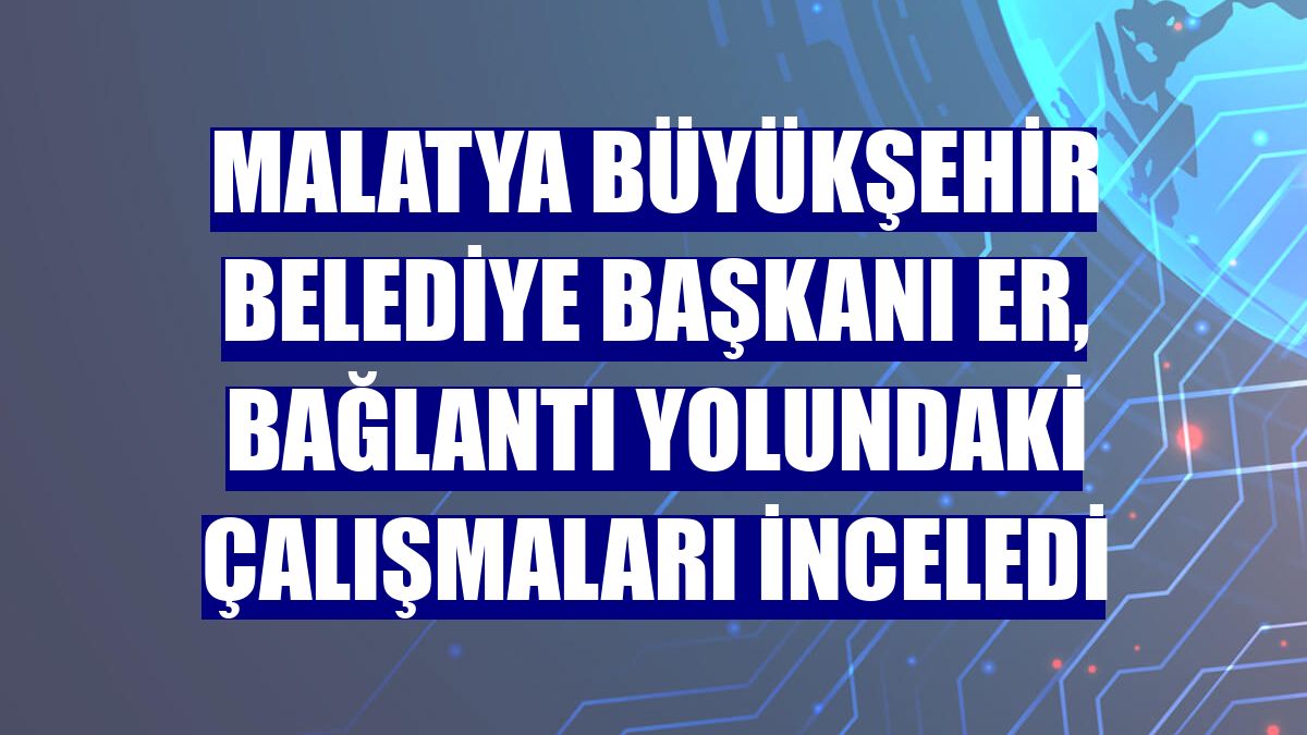 Malatya Büyükşehir Belediye Başkanı Er, bağlantı yolundaki çalışmaları inceledi