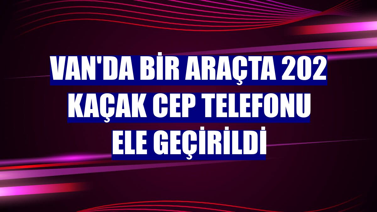 Van'da bir araçta 202 kaçak cep telefonu ele geçirildi