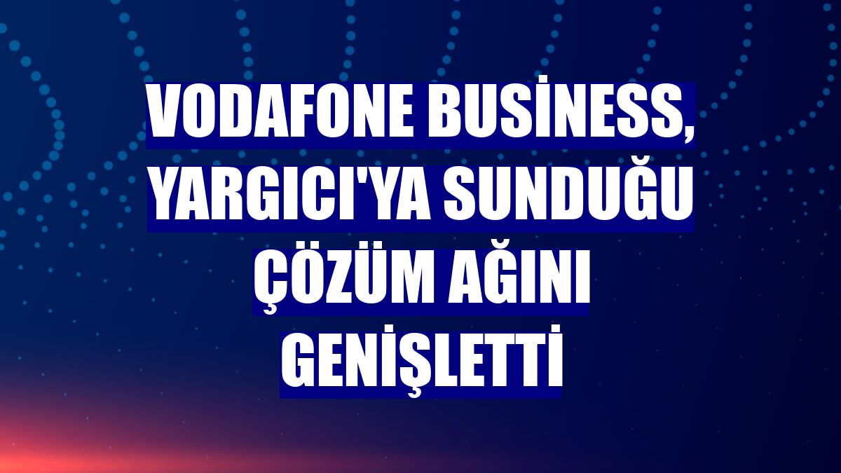 Vodafone Business, Yargıcı'ya sunduğu çözüm ağını genişletti