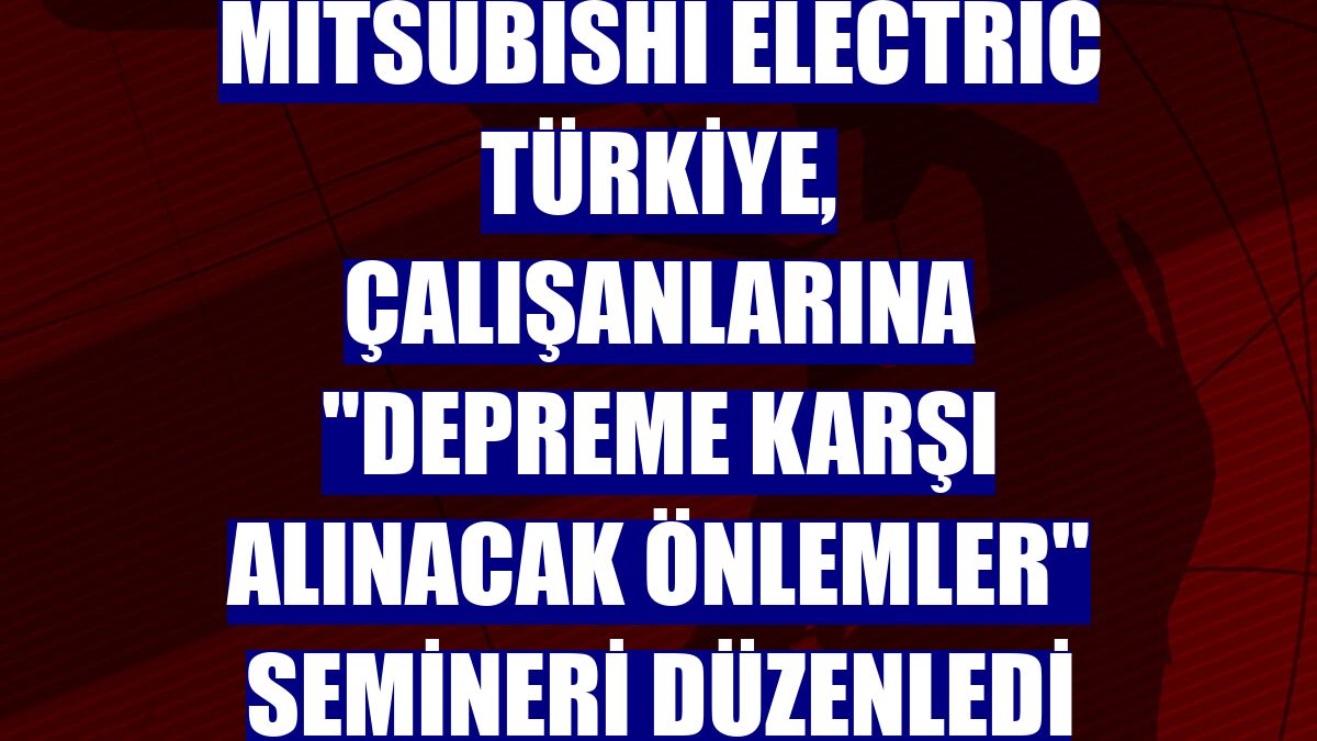 Mitsubishi Electric Türkiye, çalışanlarına "Depreme Karşı Alınacak Önlemler" semineri düzenledi
