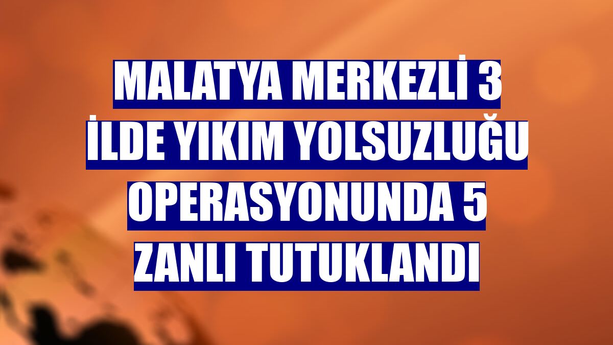 Malatya merkezli 3 ilde yıkım yolsuzluğu operasyonunda 5 zanlı tutuklandı