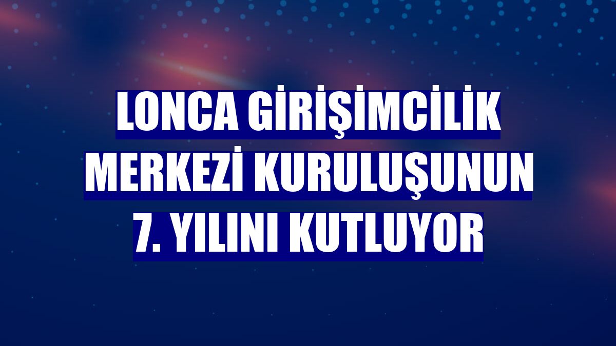 Lonca Girişimcilik Merkezi kuruluşunun 7. yılını kutluyor