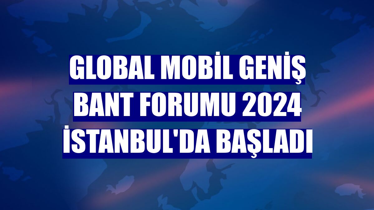 Global Mobil Geniş Bant Forumu 2024 İstanbul'da başladı