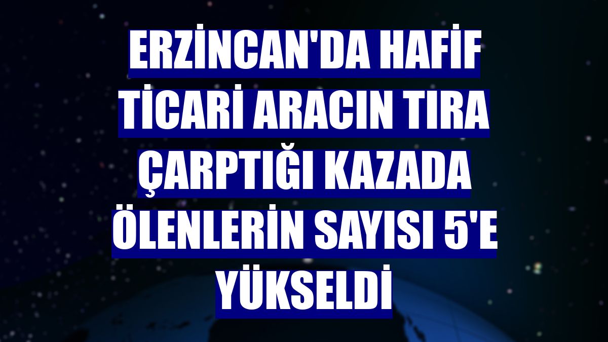 Erzincan'da hafif ticari aracın tıra çarptığı kazada ölenlerin sayısı 5'e yükseldi