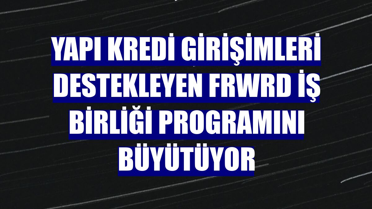 Yapı Kredi girişimleri destekleyen FRWRD İş Birliği Programını büyütüyor