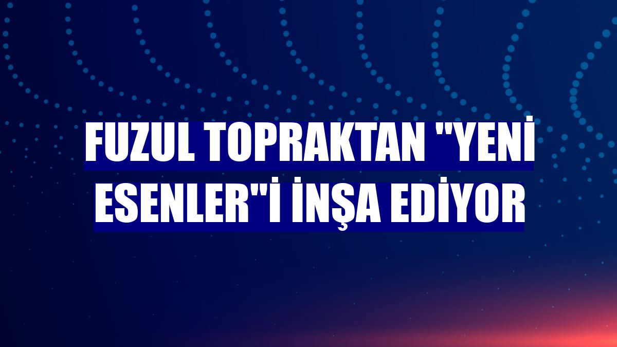 Fuzul Topraktan "Yeni Esenler"i inşa ediyor