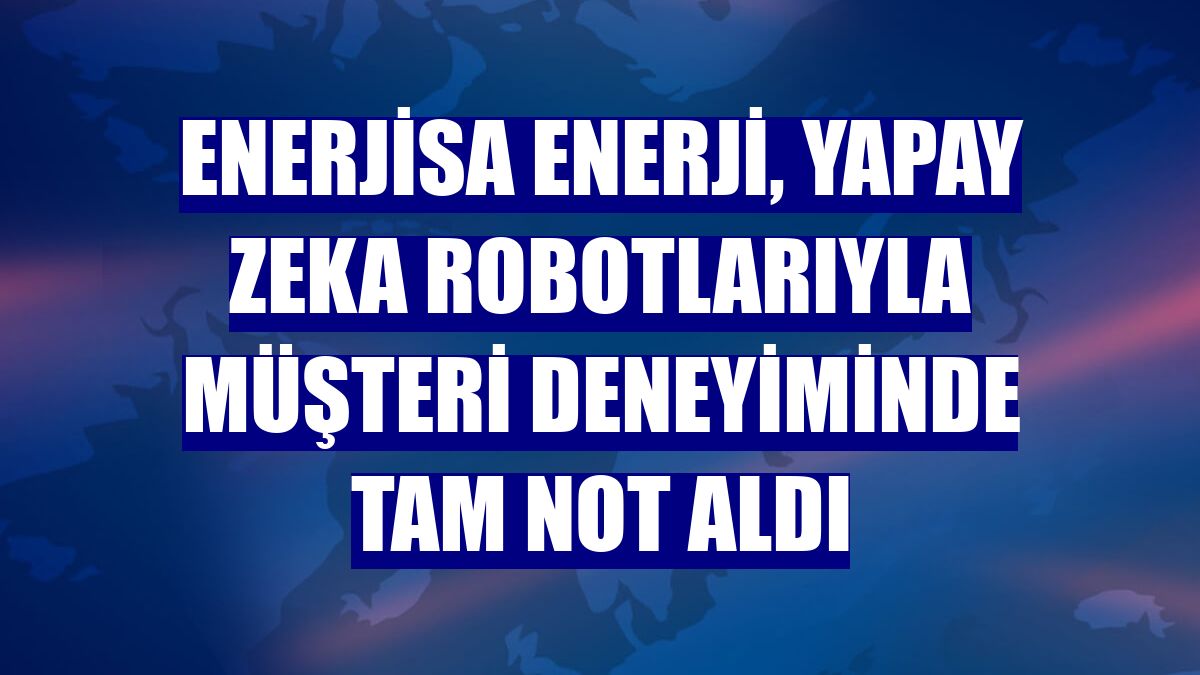 Enerjisa Enerji, yapay zeka robotlarıyla müşteri deneyiminde tam not aldı