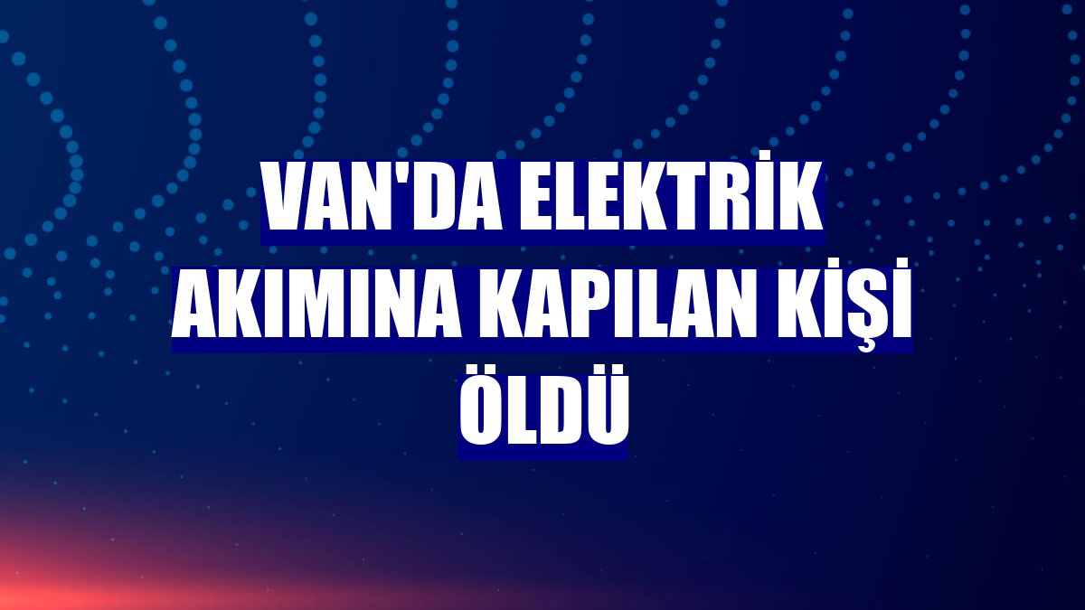 Van'da elektrik akımına kapılan kişi öldü