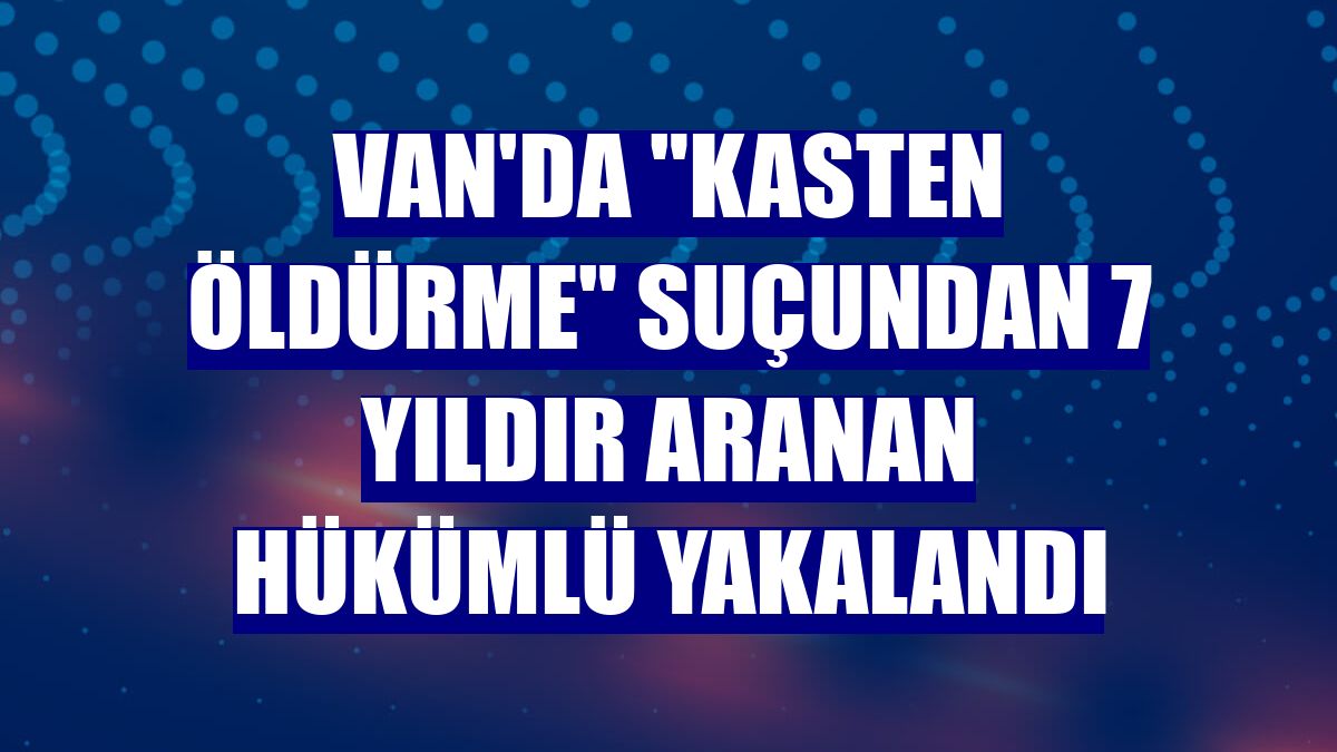 Van'da "kasten öldürme" suçundan 7 yıldır aranan hükümlü yakalandı