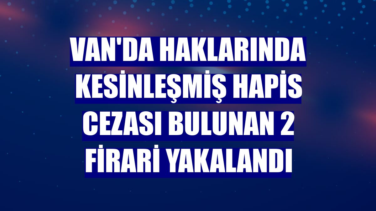Van'da haklarında kesinleşmiş hapis cezası bulunan 2 firari yakalandı