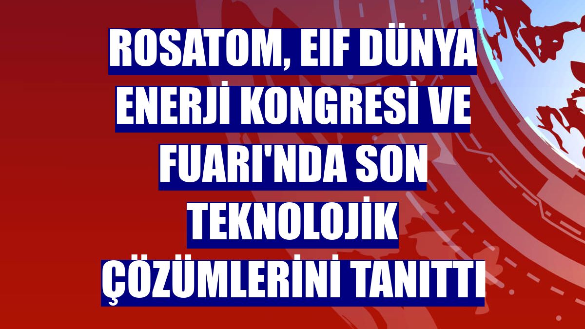 Rosatom, EIF Dünya Enerji Kongresi ve Fuarı'nda son teknolojik çözümlerini tanıttı
