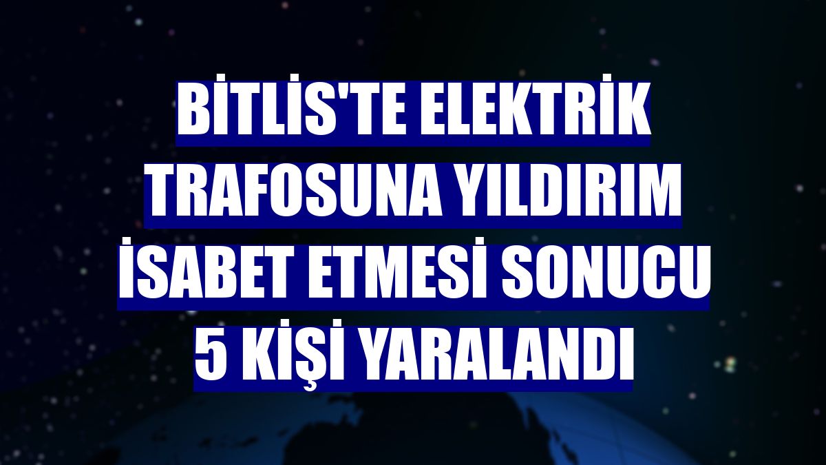 Bitlis'te elektrik trafosuna yıldırım isabet etmesi sonucu 5 kişi yaralandı