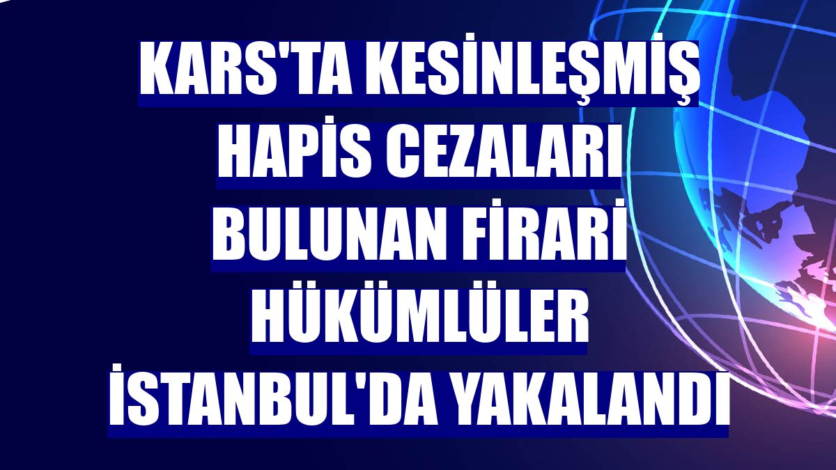 Kars'ta kesinleşmiş hapis cezaları bulunan firari hükümlüler İstanbul'da yakalandı