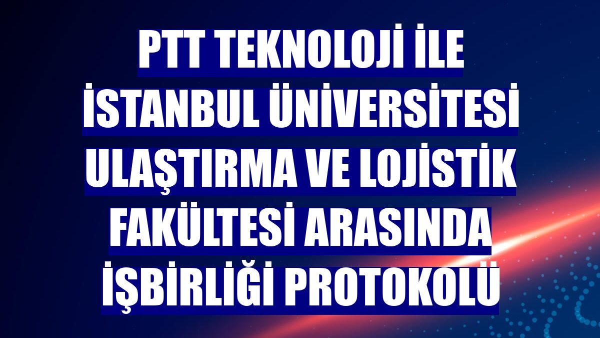 PTT Teknoloji ile İstanbul Üniversitesi Ulaştırma ve Lojistik Fakültesi arasında işbirliği protokolü