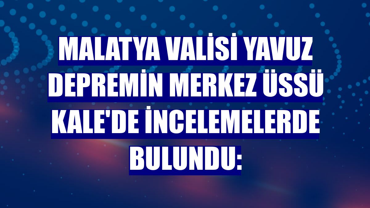 Malatya Valisi Yavuz depremin merkez üssü Kale'de incelemelerde bulundu: