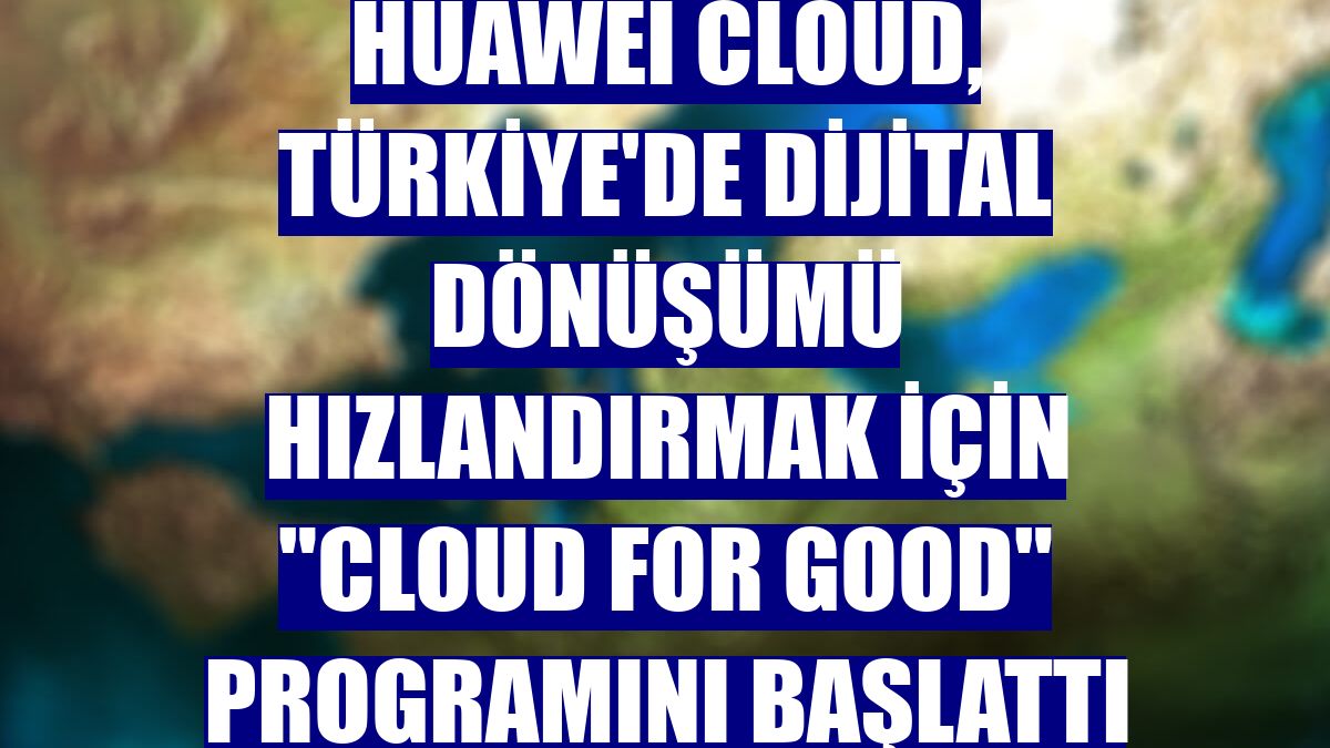 Huawei Cloud, Türkiye'de dijital dönüşümü hızlandırmak için "Cloud for Good" programını başlattı