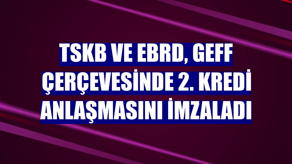 TSKB ve EBRD, GEFF çerçevesinde 2. kredi anlaşmasını imzaladı
