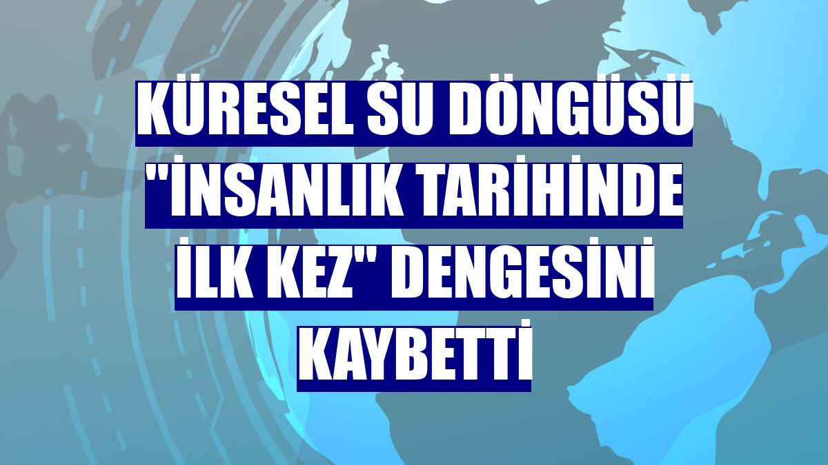 Küresel su döngüsü "insanlık tarihinde ilk kez" dengesini kaybetti