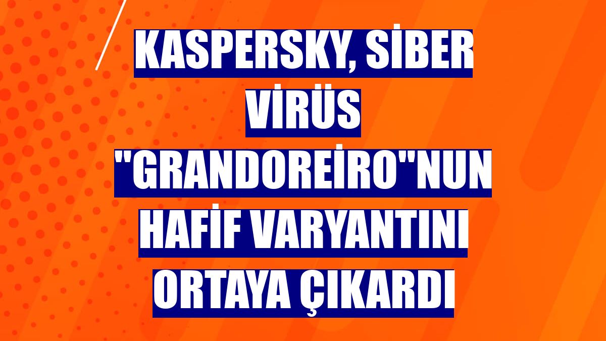Kaspersky, siber virüs "Grandoreiro"nun hafif varyantını ortaya çıkardı