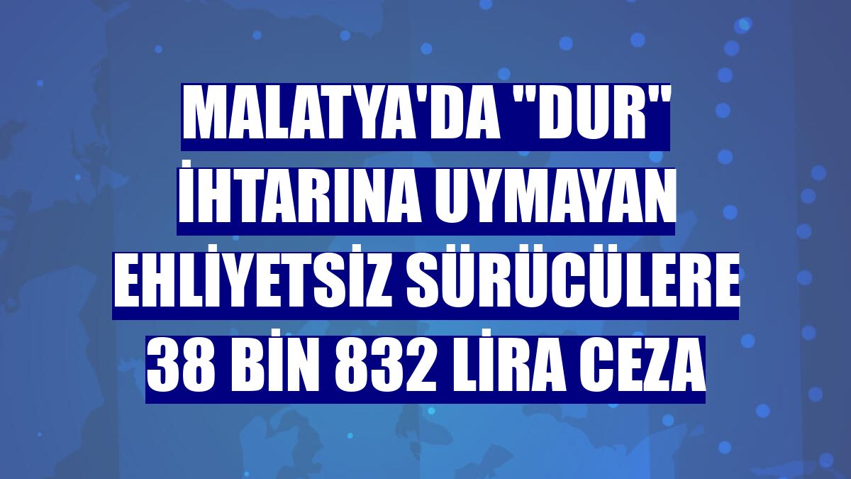 Malatya'da "dur" ihtarına uymayan ehliyetsiz sürücülere 38 bin 832 lira ceza