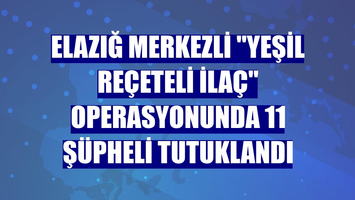 Elazığ merkezli "yeşil reçeteli ilaç" operasyonunda 11 şüpheli tutuklandı