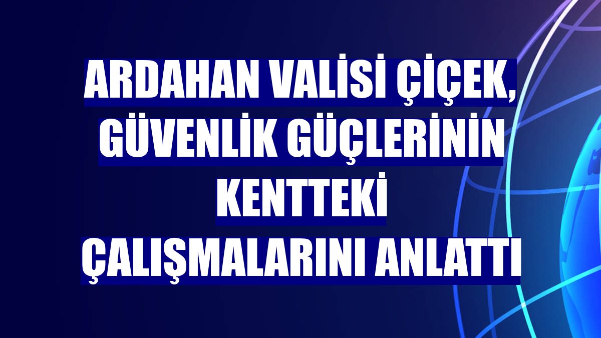 Ardahan Valisi Çiçek, güvenlik güçlerinin kentteki çalışmalarını anlattı