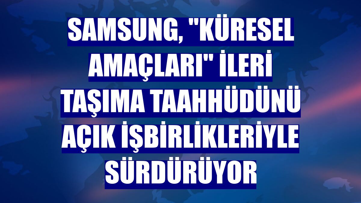Samsung, "Küresel Amaçları" ileri taşıma taahhüdünü açık işbirlikleriyle sürdürüyor
